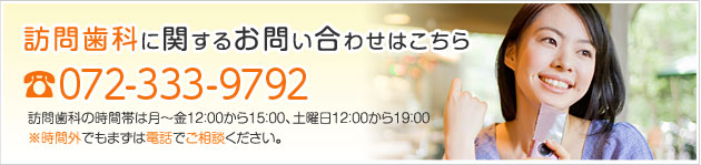 訪問歯科に関するお問い合わせはこちら　　　ＴＥＬ　０７２－３３３－９７９２　訪問歯科の時間帯は１２：００～１５：００　※時間外でもまずは電話でご相談ください。