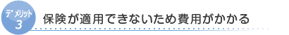 デリット3　保険が適用できないため費用がかかる