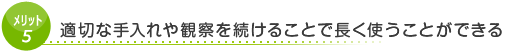 メリット5　適切な手入れや観察を続けることで長く使うことができる