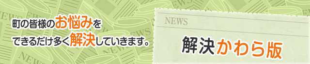 町の皆様のお悩みをできるだけ多く解決していきます。 解決かわら版